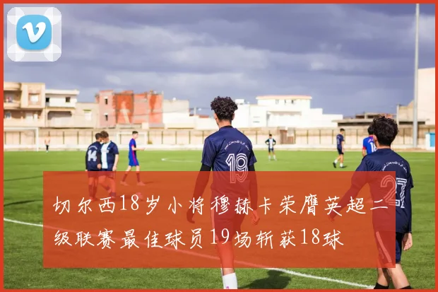 切尔西18岁小将穆赫卡荣膺英超二级联赛最佳球员19场斩获18球