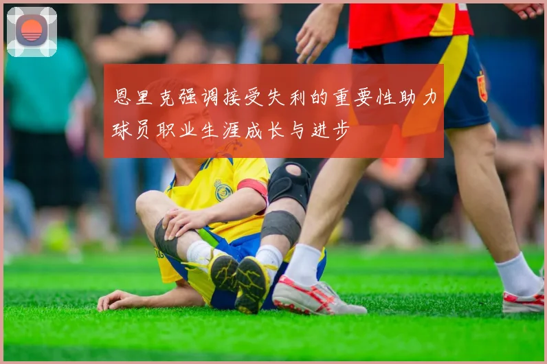 恩里克强调接受失利的重要性助力球员职业生涯成长与进步