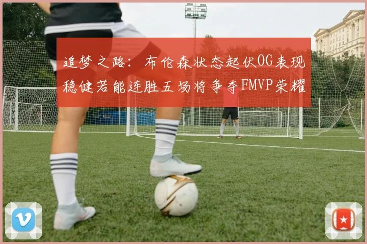 追梦之路：布伦森状态起伏OG表现稳健若能连胜五场将争夺FMVP荣耀