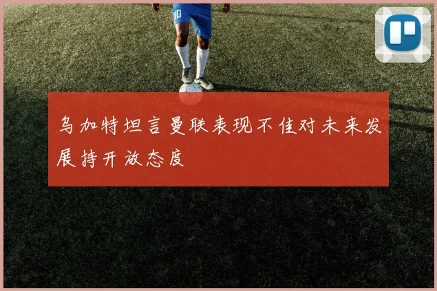 乌加特坦言曼联表现不佳对未来发展持开放态度