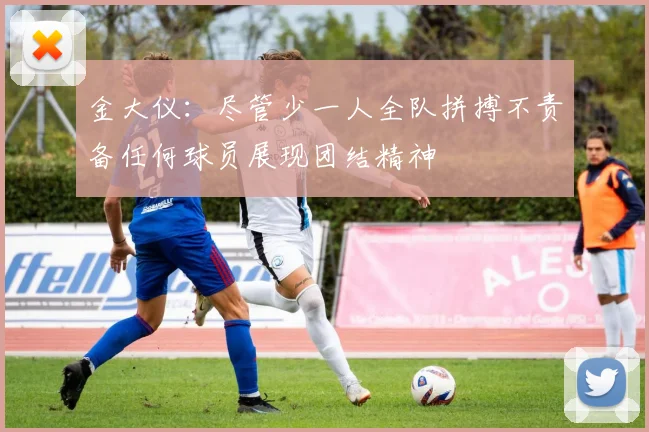 金大仪：尽管少一人全队拼搏不责备任何球员展现团结精神