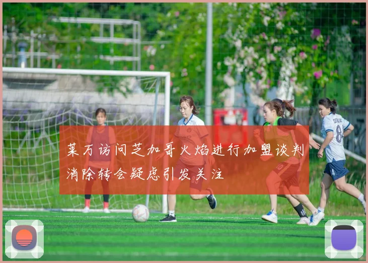 莱万访问芝加哥火焰进行加盟谈判消除转会疑虑引发关注