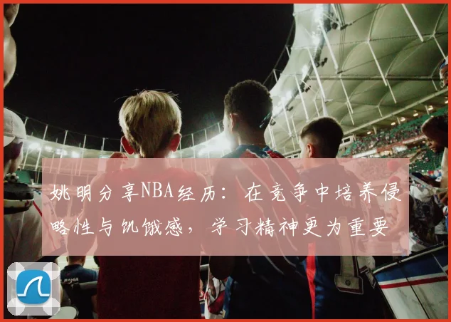 姚明分享NBA经历：在竞争中培养侵略性与饥饿感，学习精神更为重要