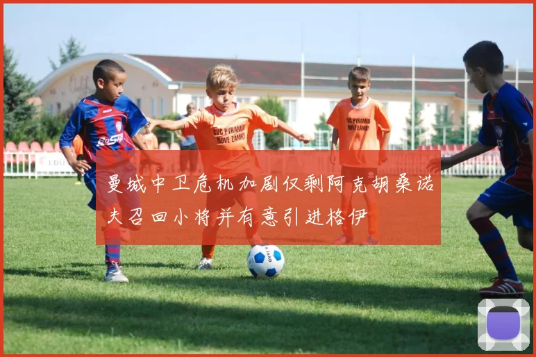 曼城中卫危机加剧仅剩阿克胡桑诺夫召回小将并有意引进格伊