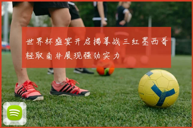 世界杯盛宴开启揭幕战三红墨西哥轻取南非展现强劲实力