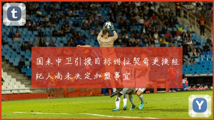 国米中卫引援目标姆拉契奇更换经纪人尚未决定加盟事宜
