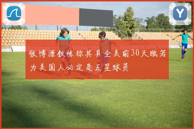 张博源教练称其具全美前30天赋若为美国人必定是五星球员