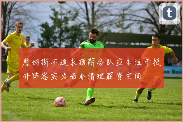 詹姆斯不追求顶薪各队应专注于提升阵容实力而非清理薪资空间