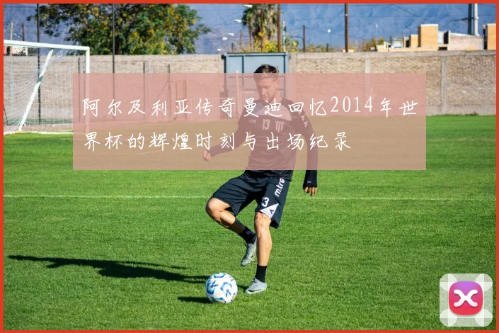 阿尔及利亚传奇曼迪回忆2014年世界杯的辉煌时刻与出场纪录