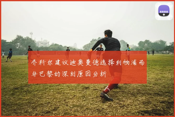 乔科尔建议迪奥曼德选择利物浦而非巴黎的深刻原因分析
