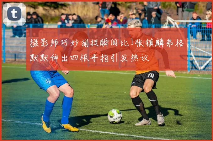 摄影师巧妙捕捉瞬间比1张镇麟弗格默默伸出四根手指引发热议