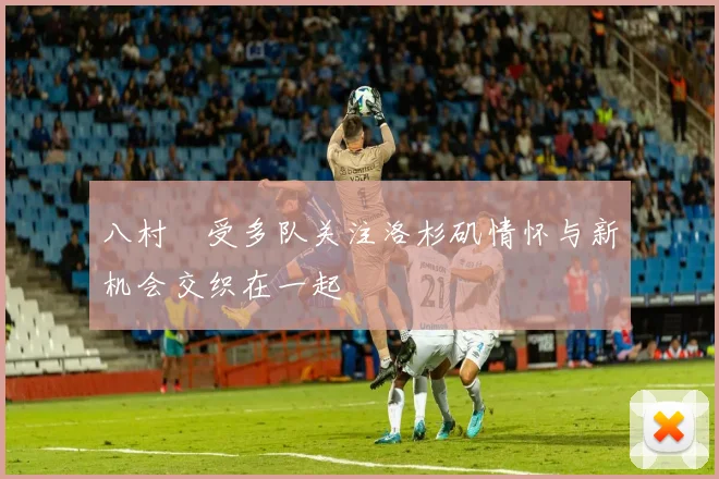 八村塁受多队关注洛杉矶情怀与新机会交织在一起