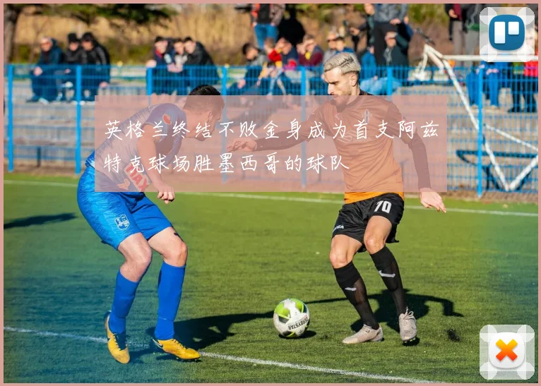 英格兰终结不败金身成为首支阿兹特克球场胜墨西哥的球队