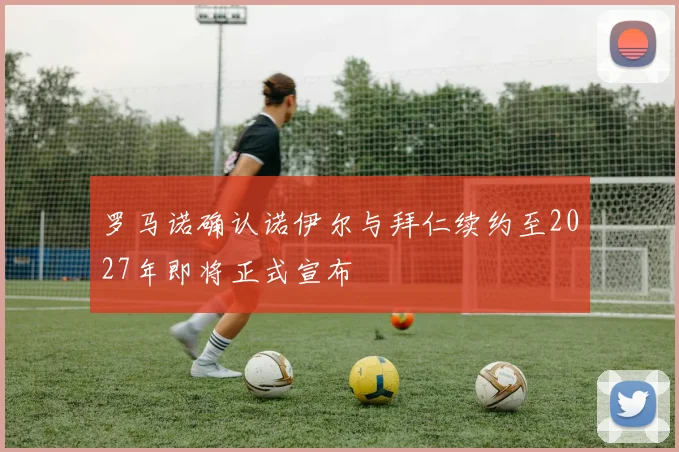 罗马诺确认诺伊尔与拜仁续约至2027年即将正式宣布