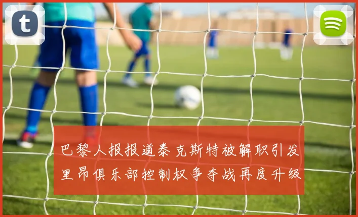巴黎人报报道泰克斯特被解职引发里昂俱乐部控制权争夺战再度升级