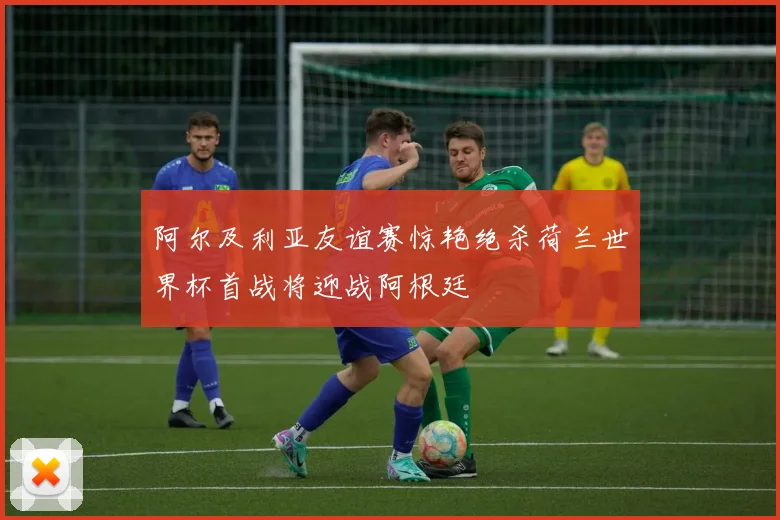 阿尔及利亚友谊赛惊艳绝杀荷兰世界杯首战将迎战阿根廷