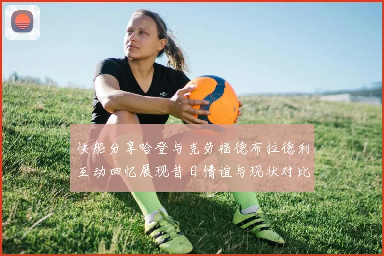 快船分享哈登与克劳福德布拉德利互动回忆展现昔日情谊与现状对比