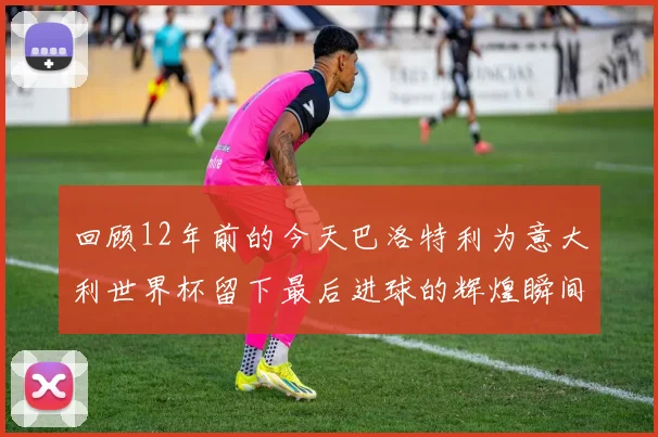 回顾12年前的今天巴洛特利为意大利世界杯留下最后进球的辉煌瞬间
