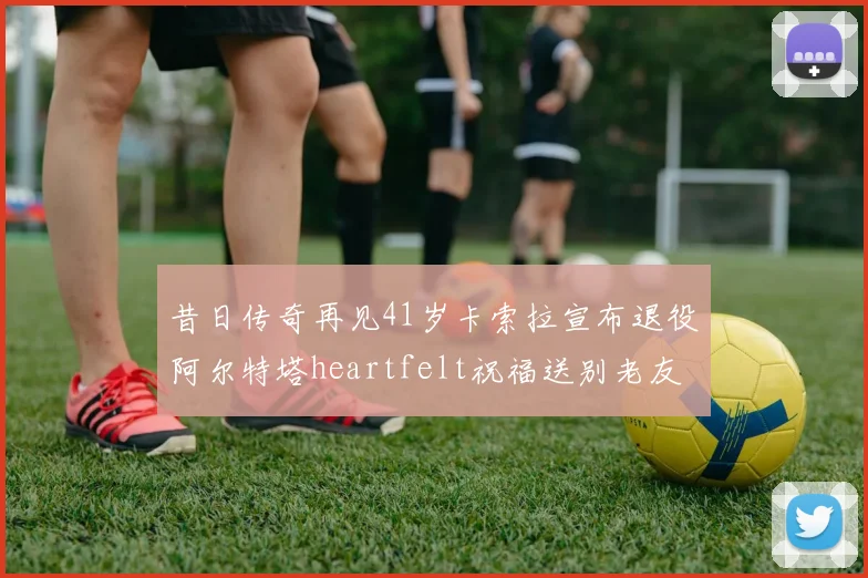 昔日传奇再见41岁卡索拉宣布退役阿尔特塔heartfelt祝福送别老友
