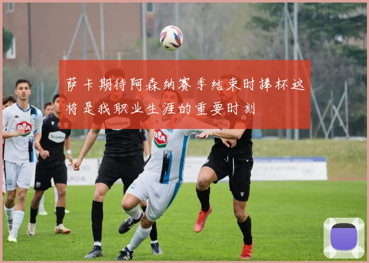 萨卡期待阿森纳赛季结束时捧杯这将是我职业生涯的重要时刻